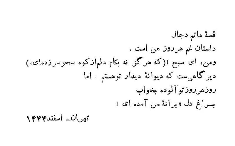 ‏قصه‌ ماتم دجال
داستان غم هر روز من است.
و من، ای صبح (که هرگز نه به‌کام دلم از کوه سحر سر زده‌ای)
دیرگاهی‌ست که دیوانه‌ دیدار تو هستم، اما
روز هر روز تو آلوده به خواب
به سراغِ دل دیوانه‌ من آمده‌ای.

اسماعیل شاهرودی
تهران / اسفند ۱۳۴۴