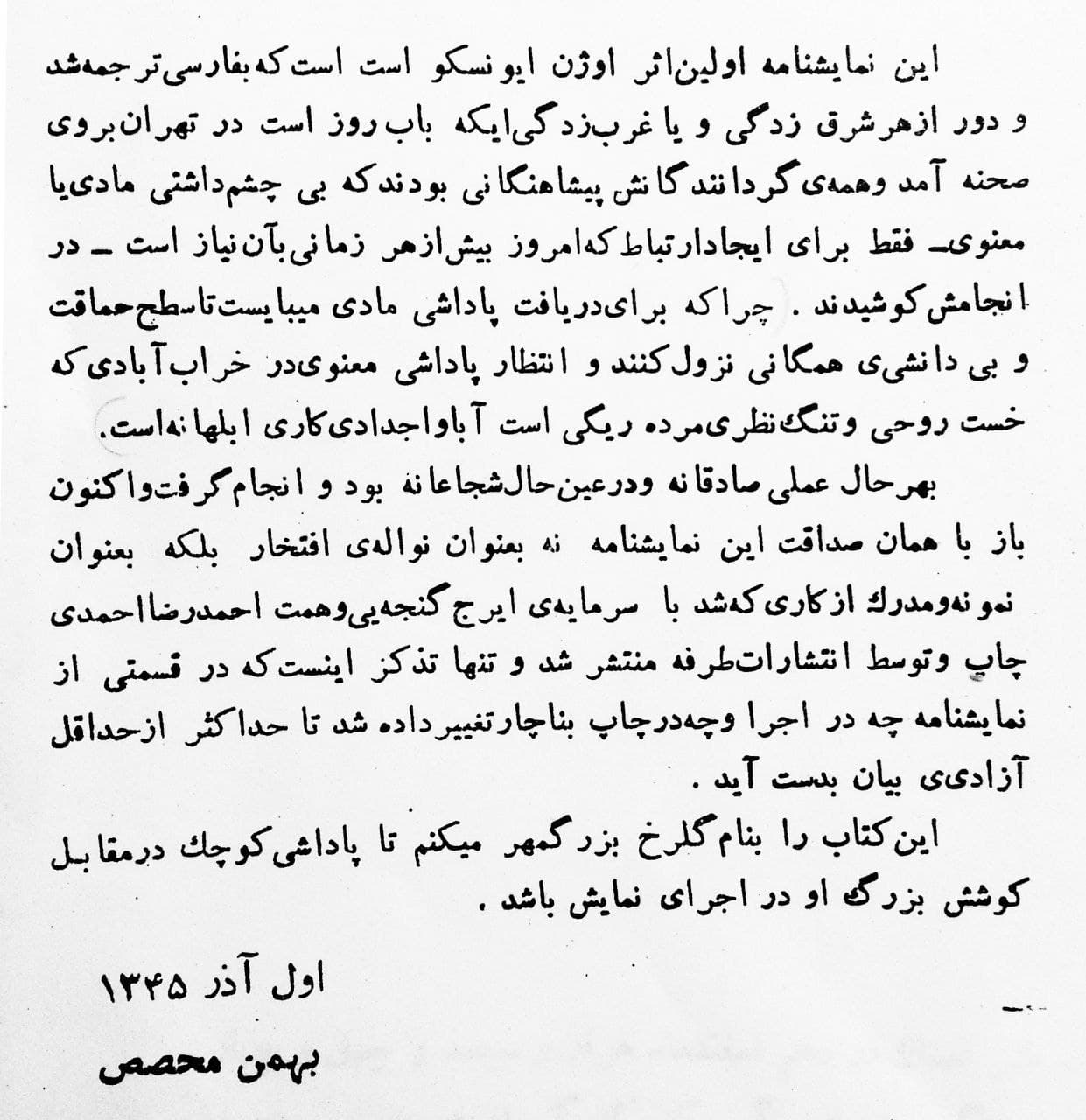 مقدمه‌ی بهمن محصص بر ترجمه‌ فارسی کتاب «صندلی‌ها»ی اوژن یونسکو:

این نمایشنامه اولین اثر اوژن یونسکو است که به فارسی ترجمه شد و دور از هر شرق‌زدگی و یا غرب‌زدگی‌ای که باب روز است در تهران به روی صحنه آمد و همه‌ی گردانندگان‌اش پیشاهنگانی بودند که بی‌ چشمداشتی مادی یا معنوی—فقط برای ایجاد ارتباط که امروز بیش از هر زمانی به آن نیاز است—در انجام‌اش کوشیدند. چرا که برای دریافت پاداشی مادی می‌بایست تا سطح حماقت و بی‌دانشی‌ همگانی نزول کنند و انتظار پاداشی معنوی در خراب‌آبادی که خست روحی و تنگ‌نظری مرده‌ریگی است آبا و اجدادی، کاری ابلهانه است.

به هر حال، عملی صادقانه و درعین حال شجاعانه بود و انجام گرفت و اکنون باز با همان صداقت این نمایشنامه نه به عنوان نواله‌ی افتخار بلکه به عنوان نمونه و مدرک از کاری که شد با سرمایه‌ی ایرج گنجه‌ای و همت احمدرضا احمدی چاپ و توسط انتشارات طرفه منتشر شد و تنها تذکر این است که در قسمتی از نمایشنامه چه در اجرا و چه در چاپ به ناچار تغییر داده شد تا حداکثر از حداقل آزادی بیان به دست آید.

این کتاب را به نام گلرخ بزرگمهر می‌کنم تا پاداشی کوچک در مقابل کوشش بزرگ او در اجرای نمایش باشد.

اول آذر ۱۳۴۵
بهمن محصص